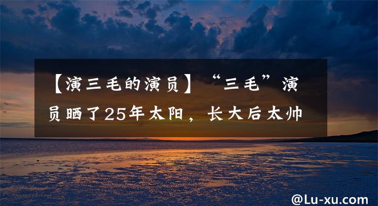 【演三毛的演员】“三毛”演员晒了25年太阳，长大后太帅了！美容师的失误让我秃头了