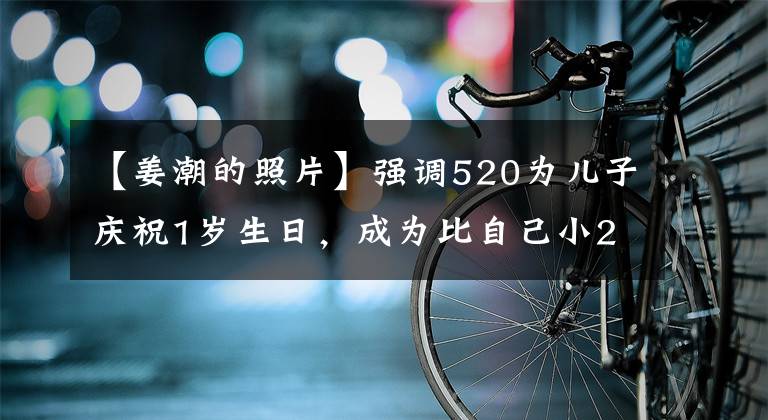 【姜潮的照片】强调520为儿子庆祝1岁生日，成为比自己小28岁的大学生，妻子麦地那盐压压倒了观众