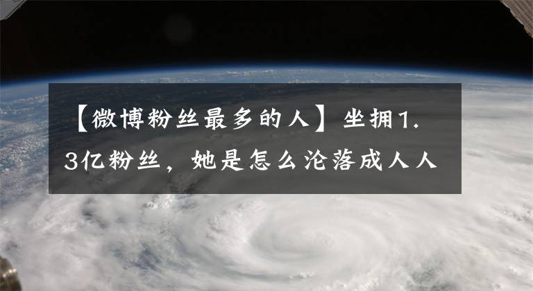 【微博粉丝最多的人】坐拥1.3亿粉丝，她是怎么沦落成人人生厌的？