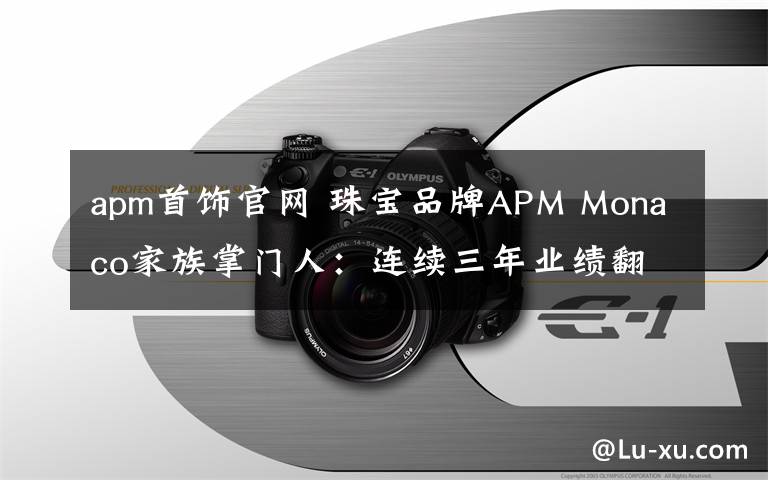 apm首饰官网 珠宝品牌APM Monaco家族掌门人：连续三年业绩翻番的秘密