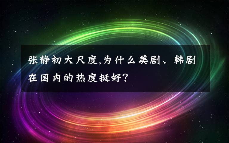 张静初大尺度,为什么美剧、韩剧在国内的热度挺好？