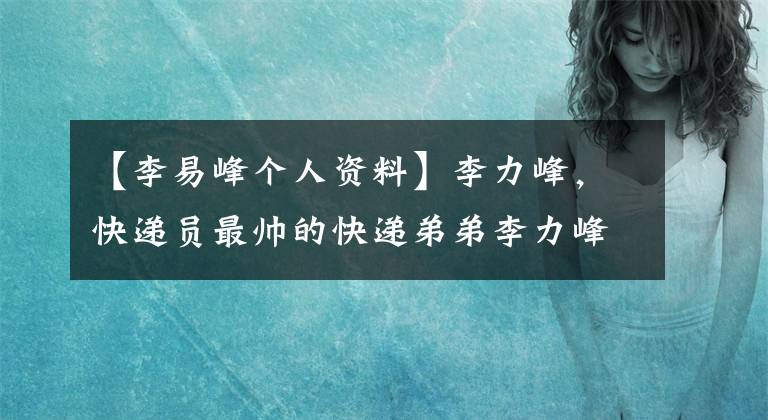 【李易峰个人资料】李力峰，快递员最帅的快递弟弟李力峰上位公司。