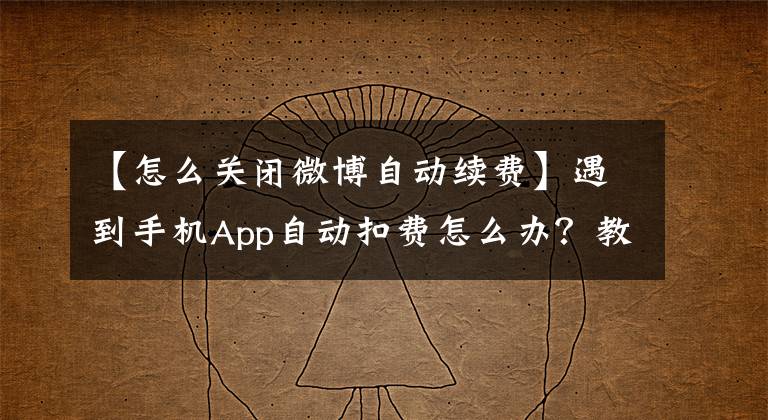 【怎么关闭微博自动续费】遇到手机App自动扣费怎么办？教你如何取消自动续费及退款