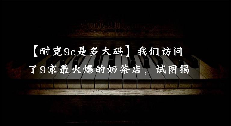 【耐克9c是多大码】我们访问了9家最火爆的奶茶店，试图揭示网络奶茶是如何炼成的