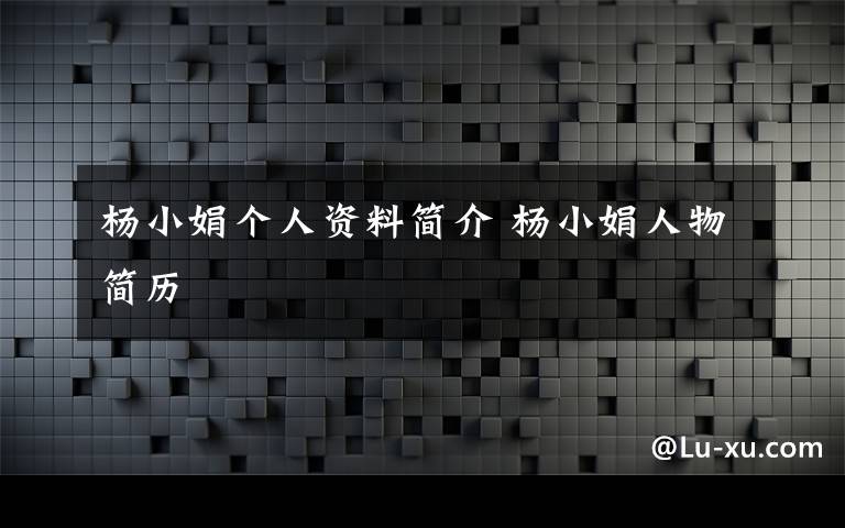 杨小娟个人资料简介 杨小娟人物简历