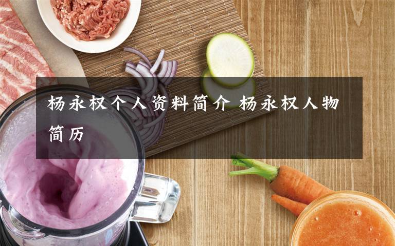 杨永权个人资料简介 杨永权人物简历文章配图