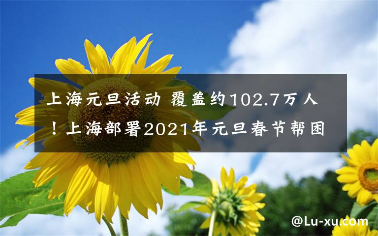 上海元旦活动 覆盖约102.7万人！上海部署2021年元旦春节帮困送温暖活动