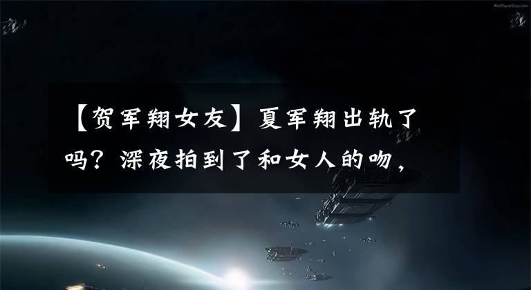 【贺军翔女友】夏军翔出轨了吗？深夜拍到了和女人的吻，网友：如果是他妻子呢？