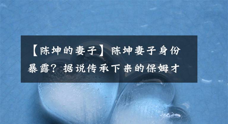 【陈坤的妻子】陈坤妻子身份暴露？据说传承下来的保姆才19岁就分娩了，本人不得不回答