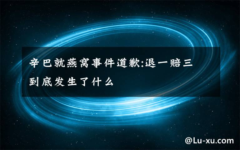 辛巴就燕窝事件道歉:退一赔三 到底发生了什么