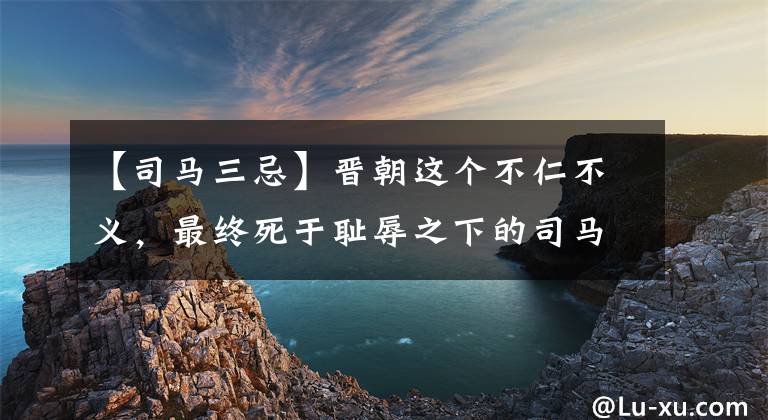 【司马三忌】晋朝这个不仁不义，最终死于耻辱之下的司马家族，实属罪有应得