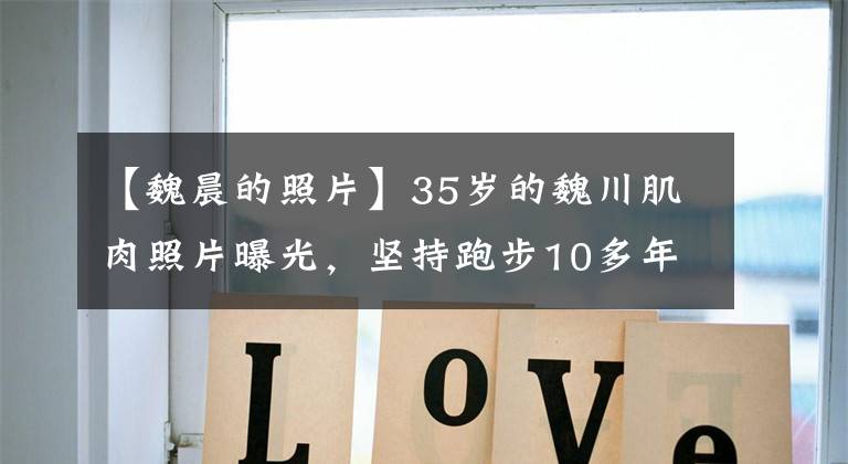 【魏晨的照片】35岁的魏川肌肉照片曝光，坚持跑步10多年，使身材逆袭。