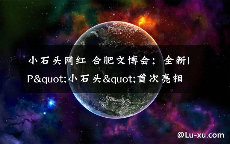 小石头网红 合肥文博会：全新IP"小石头"首次亮相 安徽省地质博物馆"网红"产品来袭