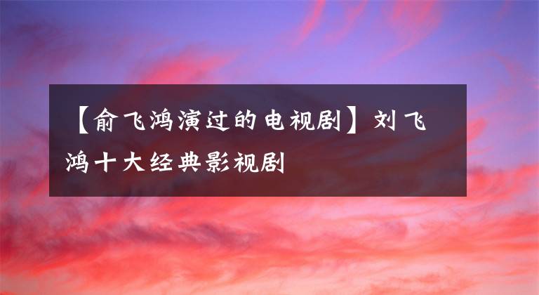 【俞飞鸿演过的电视剧】刘飞鸿十大经典影视剧