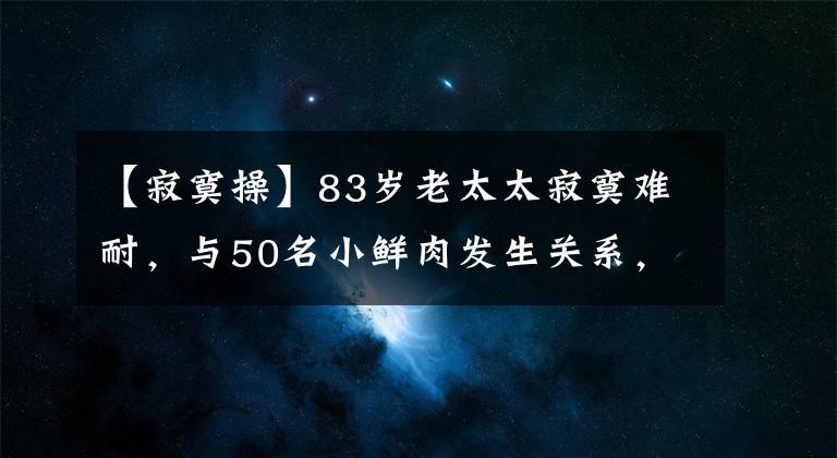 【寂寞操】83岁老太太寂寞难耐，与50名小鲜肉发生关系，最小的才18岁