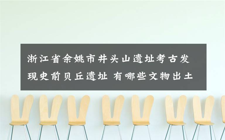 浙江省余姚市井头山遗址考古发现史前贝丘遗址 有哪些文物出土