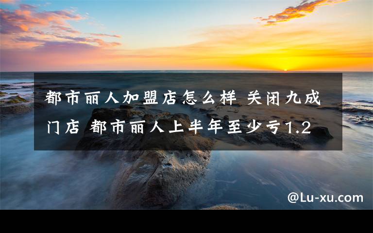 都市丽人加盟店怎么样 关闭九成门店 都市丽人上半年至少亏1.2亿元