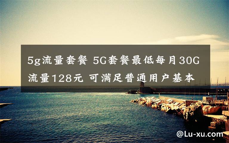 5g流量套餐 5G套餐最低每月30G流量128元 可满足普通用户基本需求