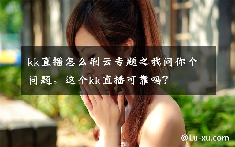 kk直播怎么刷云专题之我问你个问题。这个kk直播可靠吗？