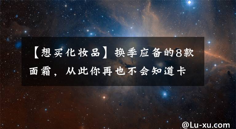 【想买化妆品】换季应备的8款面霜，从此你再也不会知道卡粉为何物