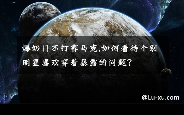 爆奶门不打赛马克,如何看待个别明星喜欢穿着暴露的问题？