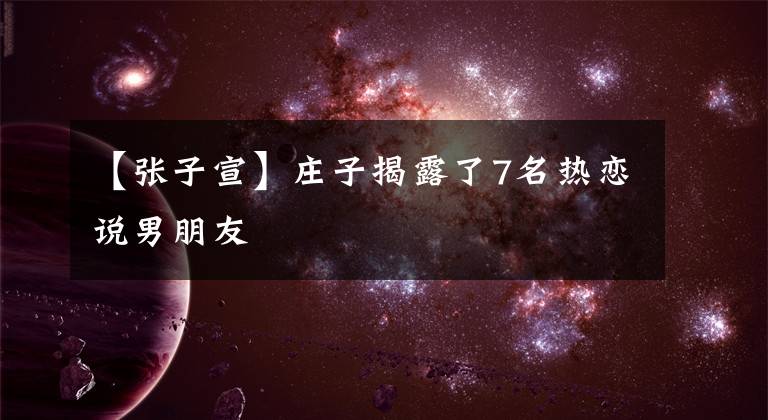 【张子宣】庄子揭露了7名热恋说男朋友