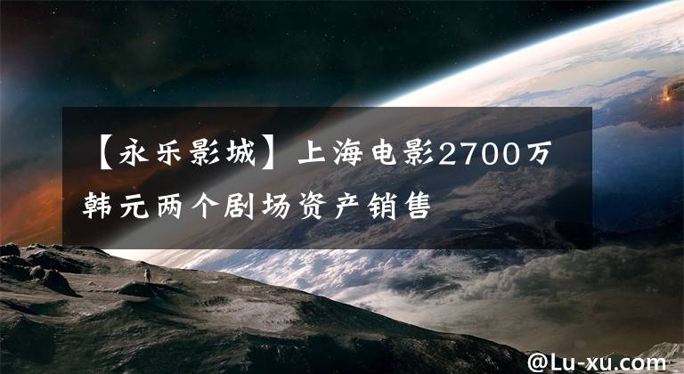 【永乐影城】上海电影2700万韩元两个剧场资产销售