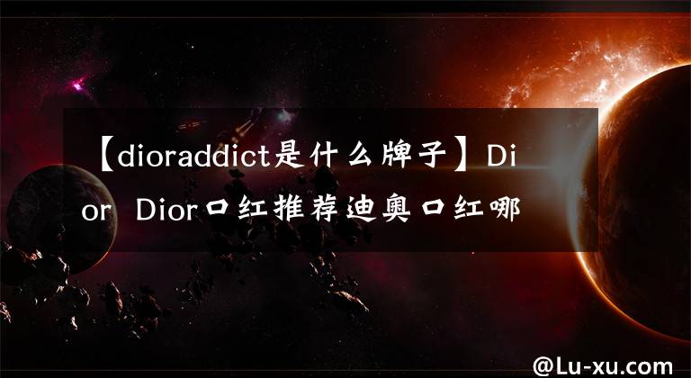 【dioraddict是什么牌子】Dior  Dior口红推荐迪奥口红哪个最受欢迎？