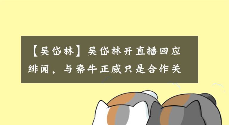 【吴岱林】吴岱林开直播回应绯闻，与秦牛正威只是合作关系，对黑料闭口不谈