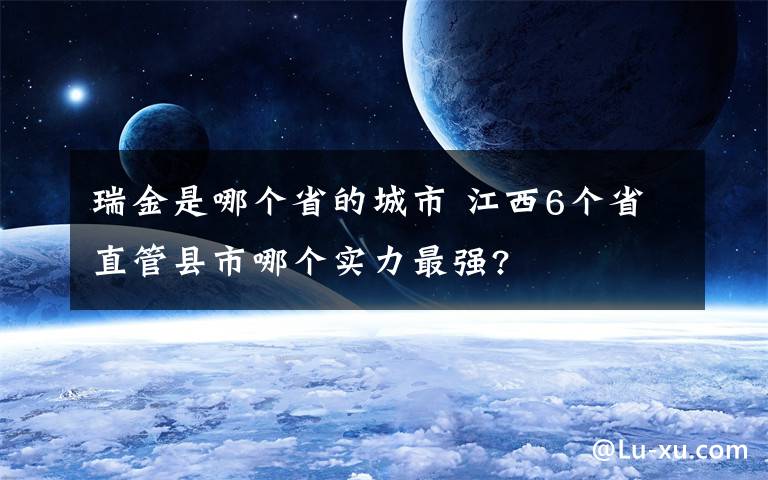 瑞金是哪个省的城市 江西6个省直管县市哪个实力最强?