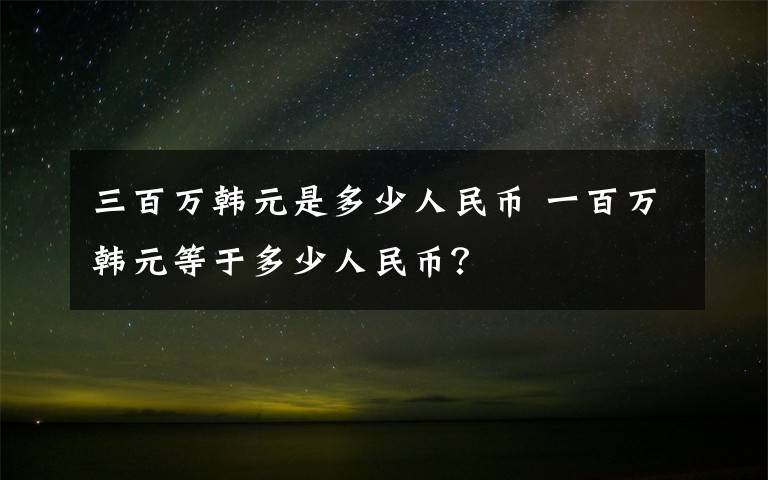 三百万韩元是多少人民币 一百万韩元等于多少人民币？