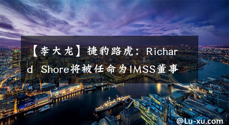 【李大龙】捷豹路虎：Richard  Shore将被任命为IMSS董事长