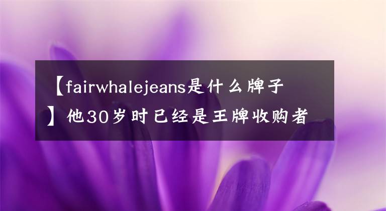 【fairwhalejeans是什么牌子】他30岁时已经是王牌收购者，50岁时突然成为世界上最早的叔叔，最近打算秘密在北京露面。