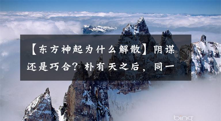 【东方神起为什么解散】阴谋还是巧合？朴有天之后，同一个组合的另一个成员陷入了“丑闻”的漩涡中！