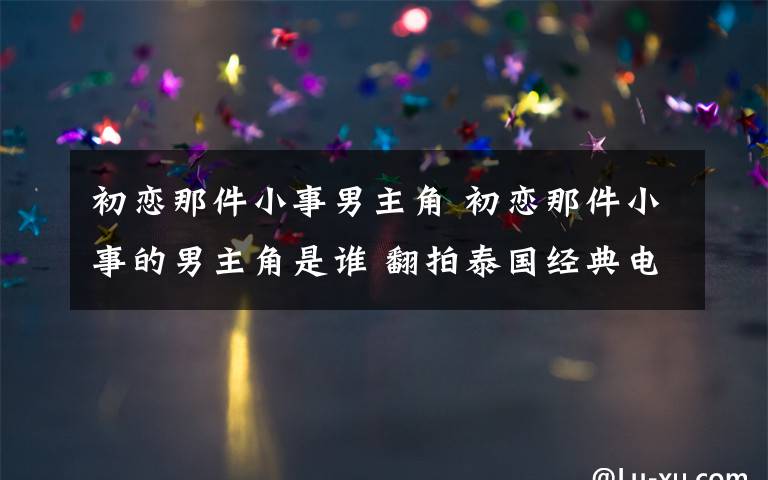 初恋那件小事男主角 初恋那件小事的男主角是谁 翻拍泰国经典电影令人期待