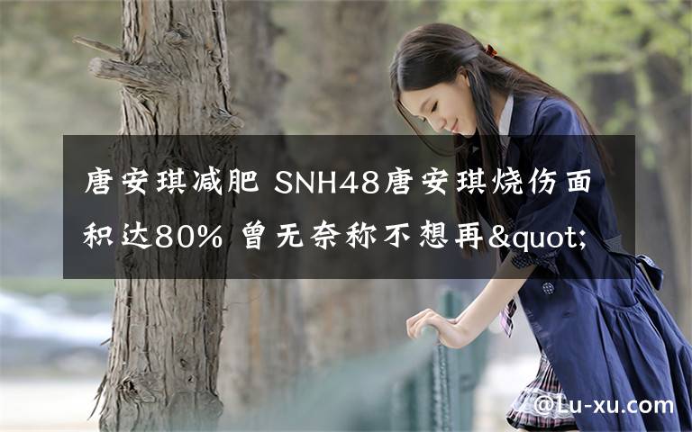 唐安琪减肥 SNH48唐安琪烧伤面积达80% 曾无奈称不想再"沉睡"