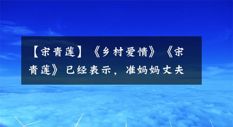 【宋青莲】《乡村爱情》《宋青莲》已经表示，准妈妈丈夫微博怀孕的是少女。