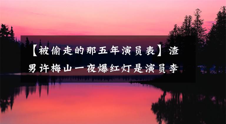 【被偷走的那五年演员表】渣男许梅山一夜爆红灯是演员李泽峰14年的无声等待