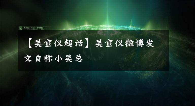 【吴宣仪超话】吴宣仪微博发文自称小吴总