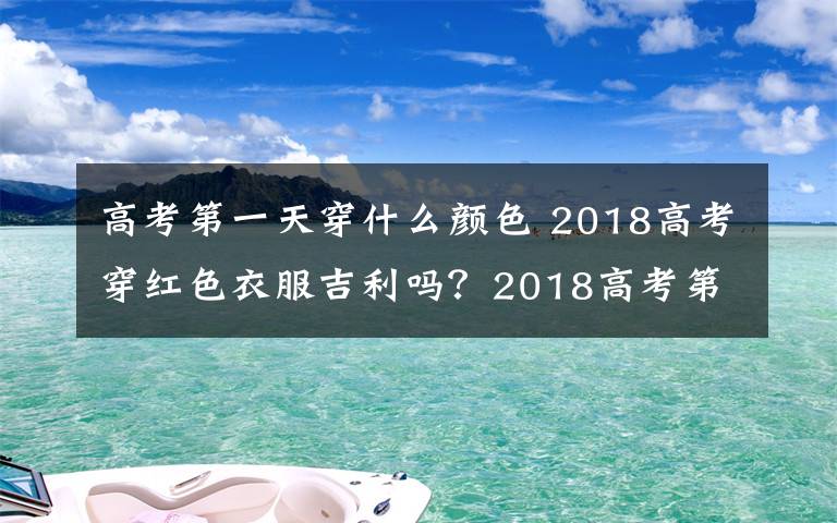 高考第一天穿什么颜色 2018高考穿红色衣服吉利吗？2018高考第一天穿红色及高考三天穿衣寓意