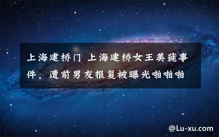 上海建桥门 上海建桥女王美莼事件，遭前男友报复被曝光啪啪啪照片