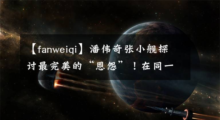 【fanweiqi】潘伟奇张小舰探讨最完美的“恩怨”！在同一个舞台上走陌生的路，现在隔着间隙“吵架”