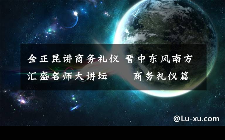 金正昆讲商务礼仪 晋中东风南方汇盛名师大讲坛――商务礼仪篇今日开讲，主讲老师：中国人民大学教授金正昆