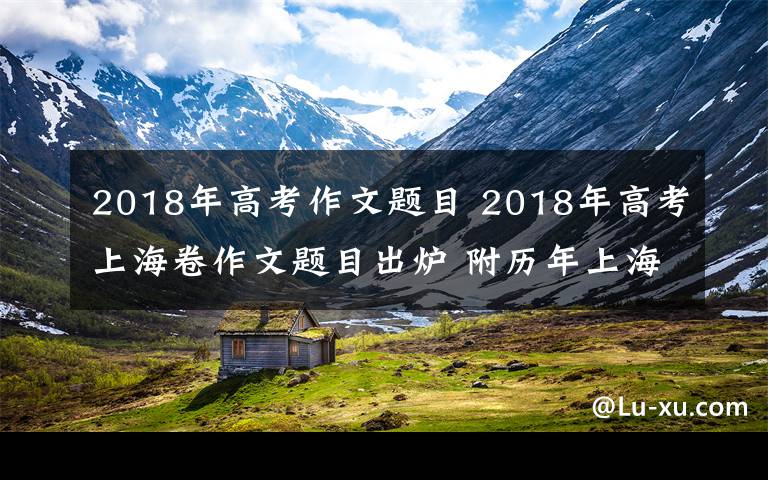 2018年高考作文题目 2018年高考上海卷作文题目出炉 附历年上海卷高考作文题目汇总