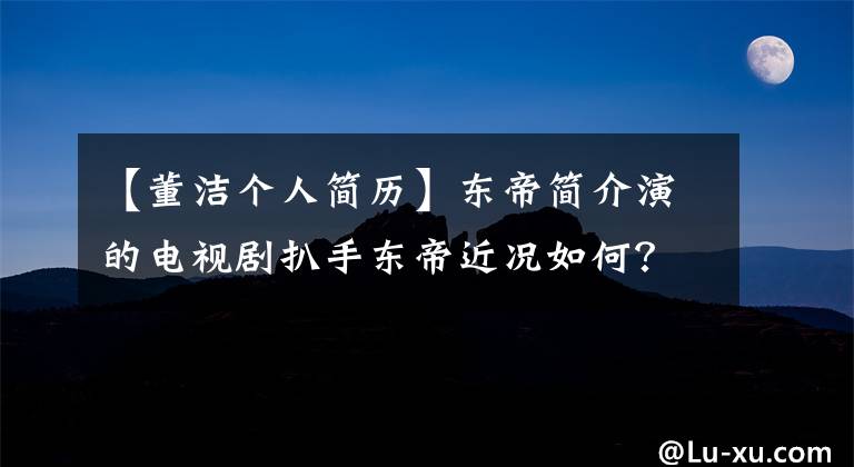 【董洁个人简历】东帝简介演的电视剧扒手东帝近况如何？