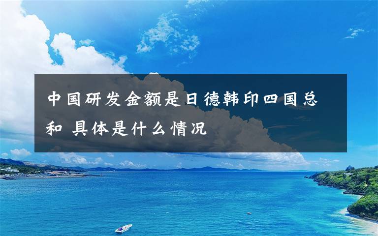 中国研发金额是日德韩印四国总和 具体是什么情况