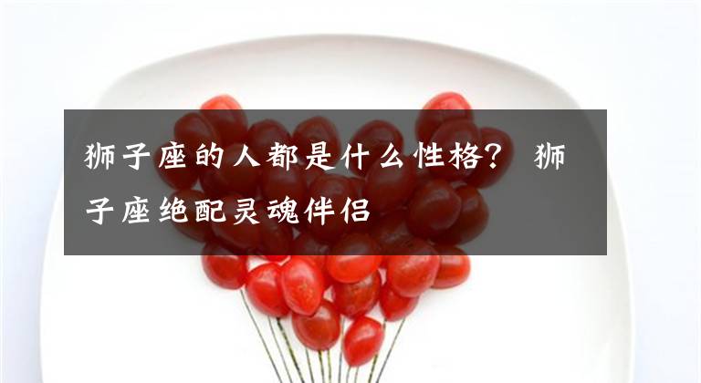 狮子座的人都是什么性格？ 狮子座绝配灵魂伴侣