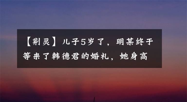 【荆灵】儿子5岁了，明某终于等来了韩德君的婚礼，她身高1米82，身材骄傲