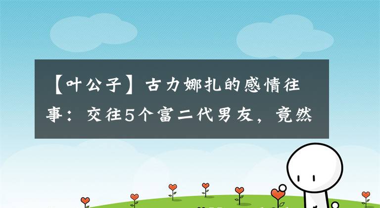 【叶公子】古力娜扎的感情往事：交往5个富二代男友，竟然个个是渣男