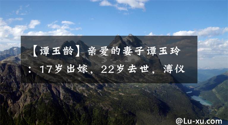 【谭玉龄】亲爱的妻子谭玉玲：17岁出嫁，22岁去世，溥仪把她的头发指甲粘在身上。